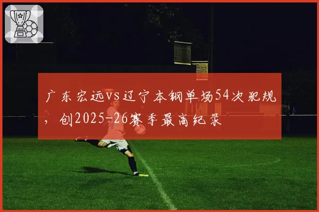 广东宏远vs辽宁本钢单场54次犯规，创2025-26赛季最高纪录