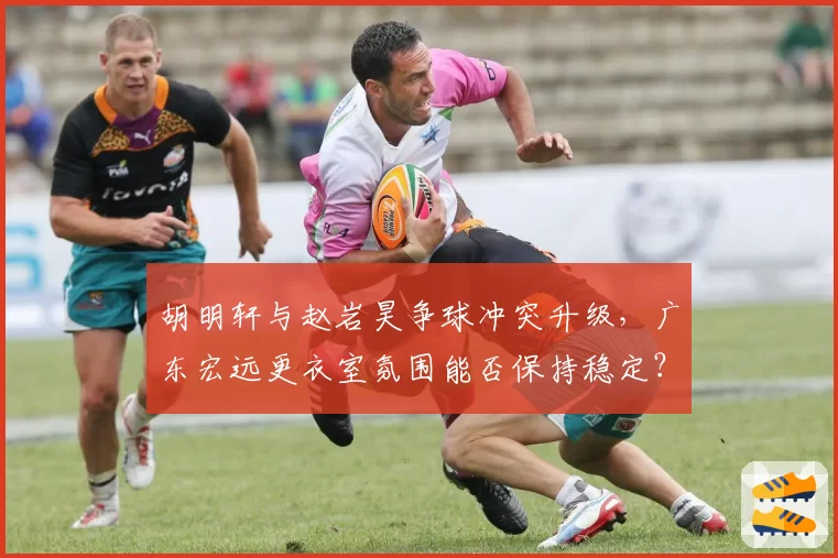 胡明轩与赵岩昊争球冲突升级，广东宏远更衣室氛围能否保持稳定？