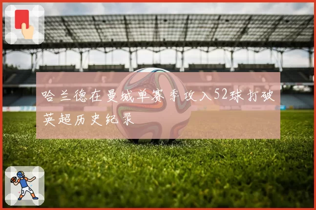 哈兰德在曼城单赛季攻入52球打破英超历史纪录