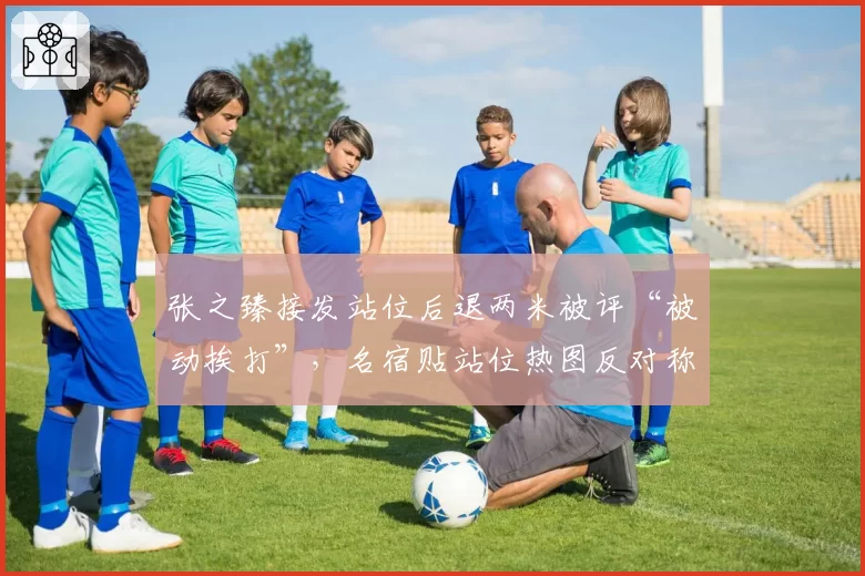 张之臻接发站位后退两米被评“被动挨打”,名宿贴站位热图反对称其底线防守预判有硬伤
