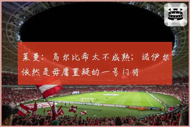 莱曼：乌尔比希太不成熟；诺伊尔依然是毋庸置疑的一号门将
