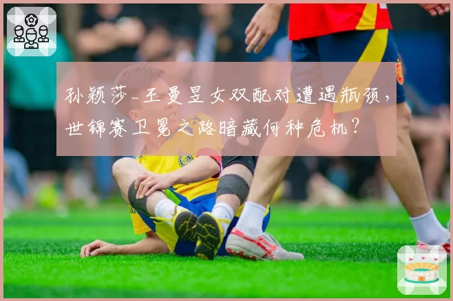 孙颖莎_王曼昱女双配对遭遇瓶颈，世锦赛卫冕之路暗藏何种危机？