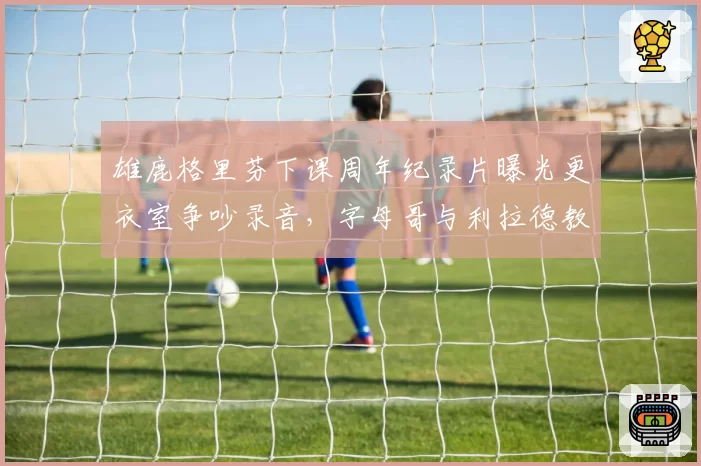 雄鹿格里芬下课周年纪录片曝光更衣室争吵录音，字母哥与利拉德教练选择权之争被重提__br_