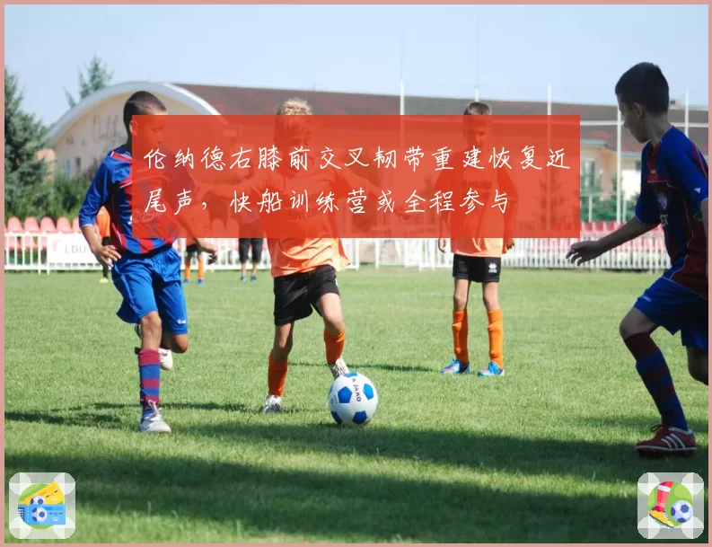 伦纳德右膝前交叉韧带重建恢复近尾声，快船训练营或全程参与