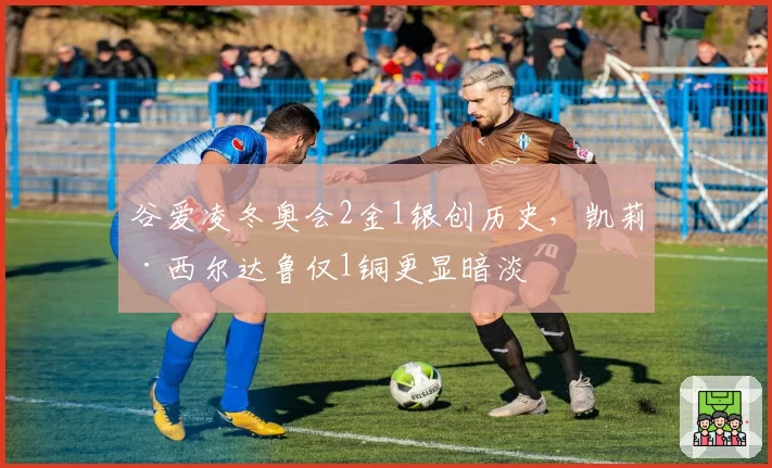 谷爱凌冬奥会2金1银创历史,凯莉·西尔达鲁仅1铜更显暗淡