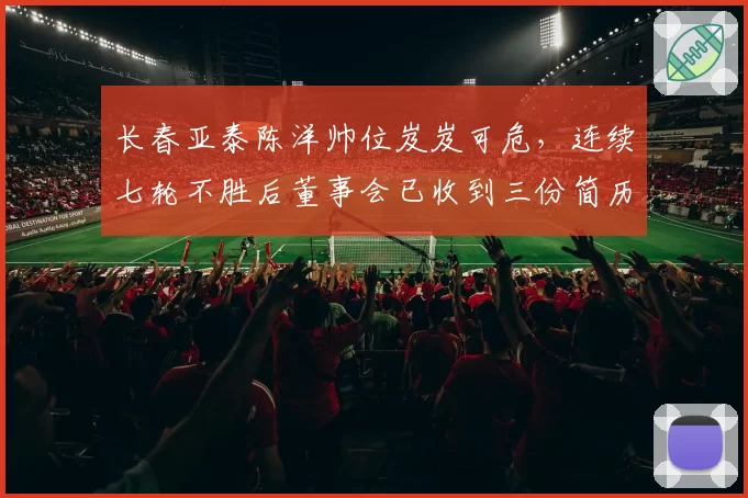 长春亚泰陈洋帅位岌岌可危,连续七轮不胜后董事会已收到三份简历