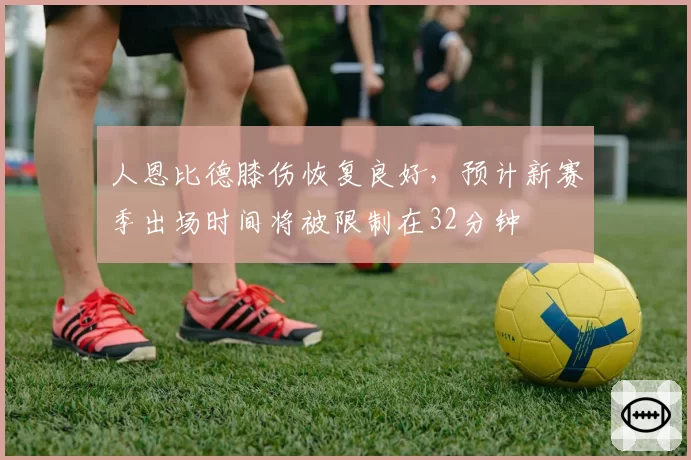 人恩比德膝伤恢复良好，预计新赛季出场时间将被限制在32分钟