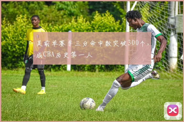 吴前单赛季三分命中数突破300个，成CBA历史第一人