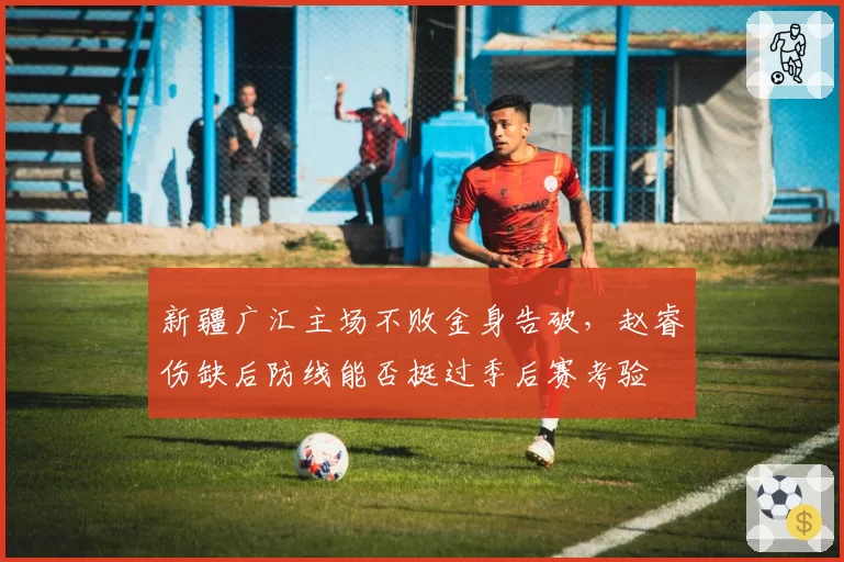 新疆广汇主场不败金身告破,赵睿伤缺后防线能否挺过季后赛考验