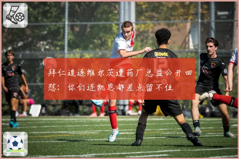 拜仁追逐维尔茨遭药厂总监公开回怼:你们连凯恩都差点留不住