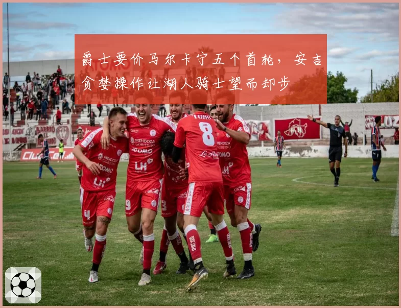 爵士要价马尔卡宁五个首轮，安吉贪婪操作让湖人骑士望而却步