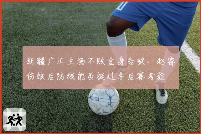 新疆广汇主场不败金身告破,赵睿伤缺后防线能否挺过季后赛考验
