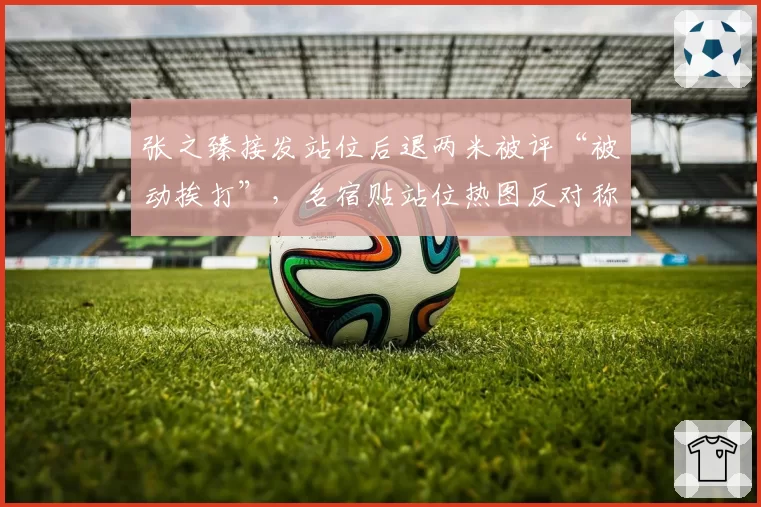 张之臻接发站位后退两米被评“被动挨打”，名宿贴站位热图反对称其底线防守预判有硬伤
