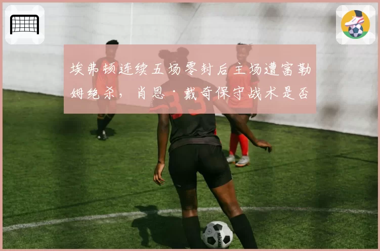 埃弗顿连续五场零封后主场遭富勒姆绝杀，肖恩·戴奇保守战术是否已到瓶颈期？