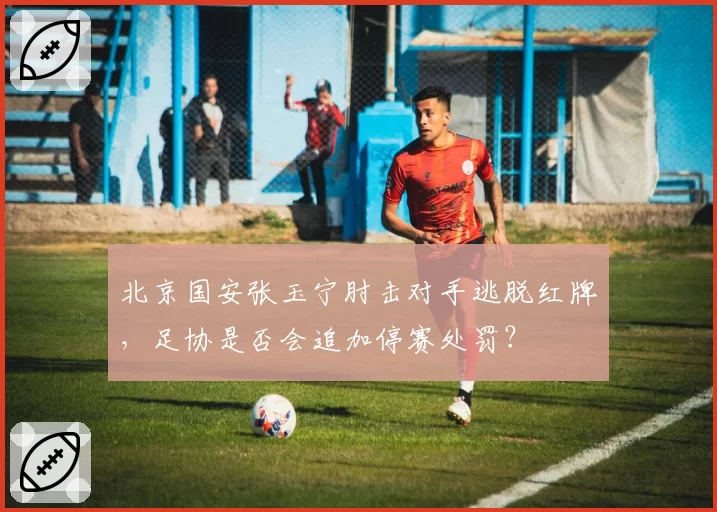 北京国安张玉宁肘击对手逃脱红牌，足协是否会追加停赛处罚？