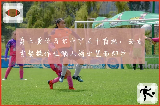 爵士要价马尔卡宁五个首轮,安吉贪婪操作让湖人骑士望而却步