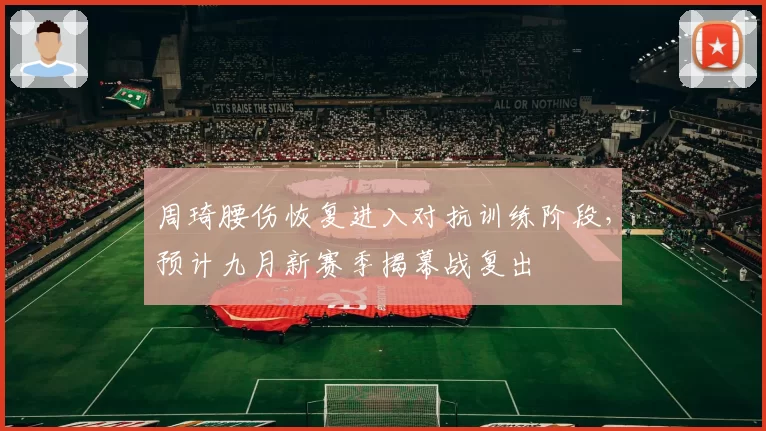 周琦腰伤恢复进入对抗训练阶段，预计九月新赛季揭幕战复出