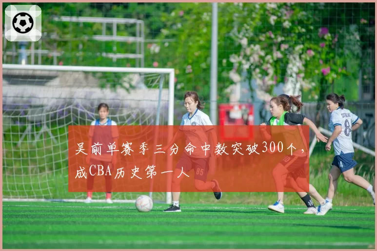 吴前单赛季三分命中数突破300个，成CBA历史第一人