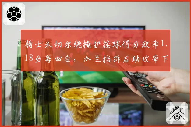 骑士米切尔绕掩护接球得分效率1.18分每回合，加兰挡拆后助攻率下降