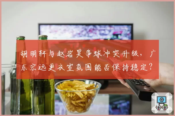 胡明轩与赵岩昊争球冲突升级，广东宏远更衣室氛围能否保持稳定？
