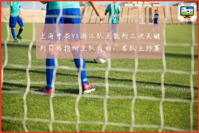 上海申花vs浙江队主裁判三次关键判罚均指向主队有利，客队主帅赛后拒绝握手表达抗议