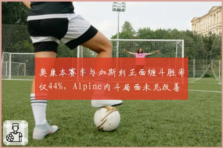 奥康本赛季与加斯利正面缠斗胜率仅44%，Alpine内斗局面未见改善