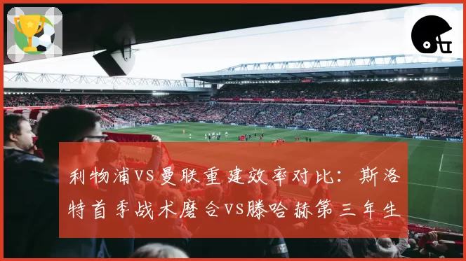 利物浦vs曼联重建效率对比：斯洛特首季战术磨合vs滕哈赫第三年生死存亡