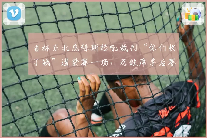 吉林东北虎琼斯怒吼裁判“你们收了钱”遭禁赛一场，恐缺席季后赛首战