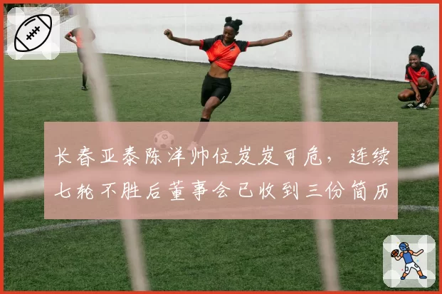 长春亚泰陈洋帅位岌岌可危,连续七轮不胜后董事会已收到三份简历