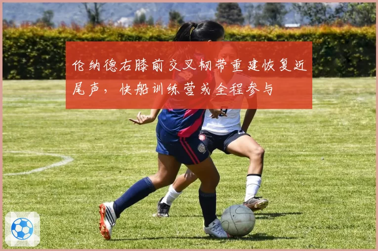 伦纳德右膝前交叉韧带重建恢复近尾声，快船训练营或全程参与