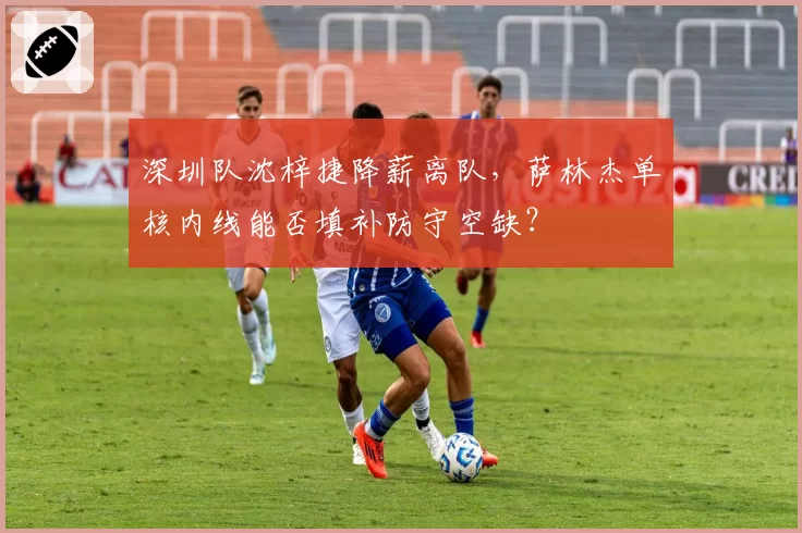 深圳队沈梓捷降薪离队，萨林杰单核内线能否填补防守空缺？