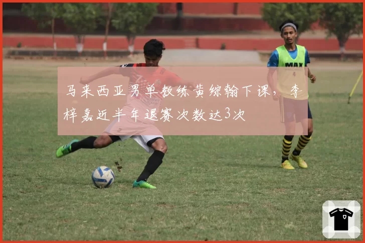马来西亚男单教练黄综翰下课，李梓嘉近半年退赛次数达3次