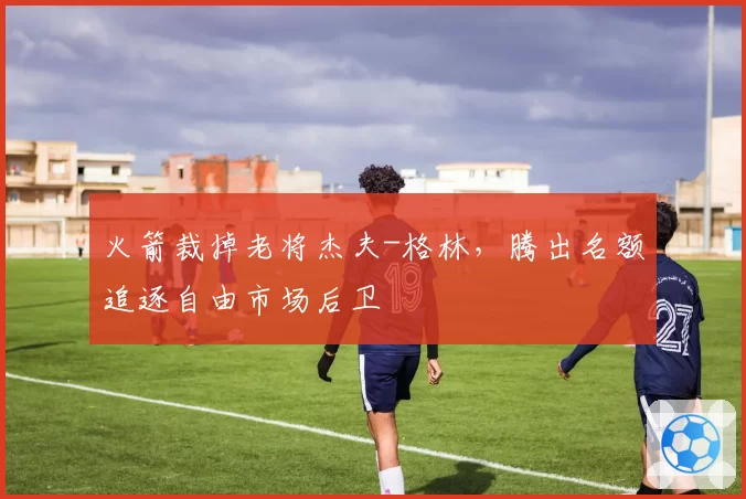 火箭裁掉老将杰夫-格林，腾出名额追逐自由市场后卫